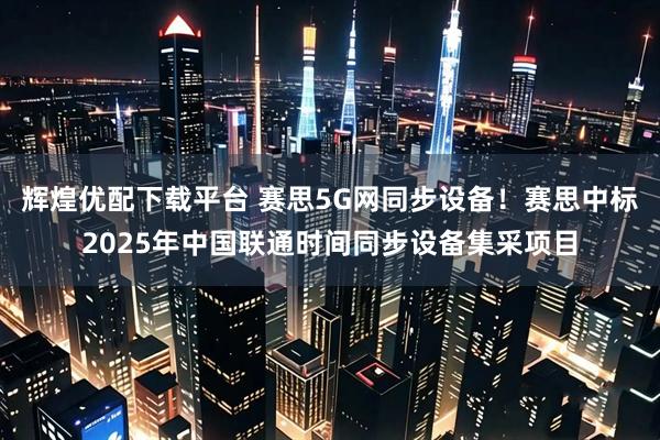 辉煌优配下载平台 赛思5G网同步设备！赛思中标2025年中国联通时间同步设备集采项目