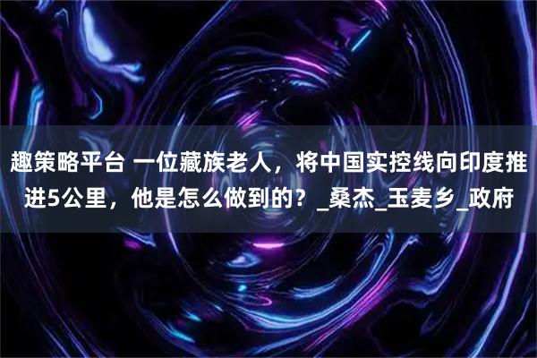 趣策略平台 一位藏族老人，将中国实控线向印度推进5公里，他是怎么做到的？_桑杰_玉麦乡_政府