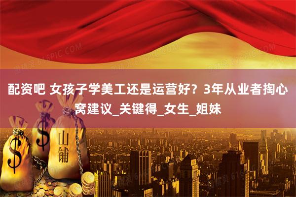 配资吧 女孩子学美工还是运营好？3年从业者掏心窝建议_关键得_女生_姐妹