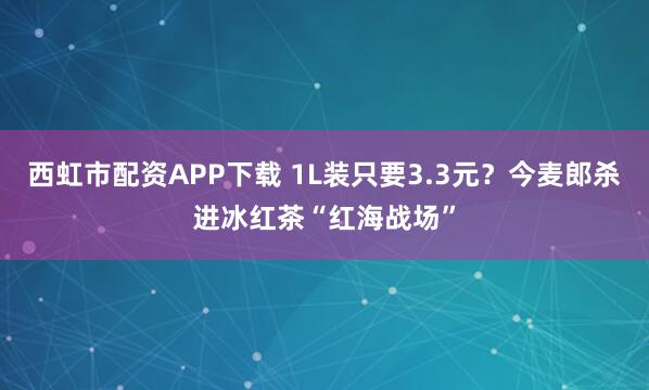 西虹市配资APP下载 1L装只要3.3元？今麦郎杀进冰红茶“红海战场”