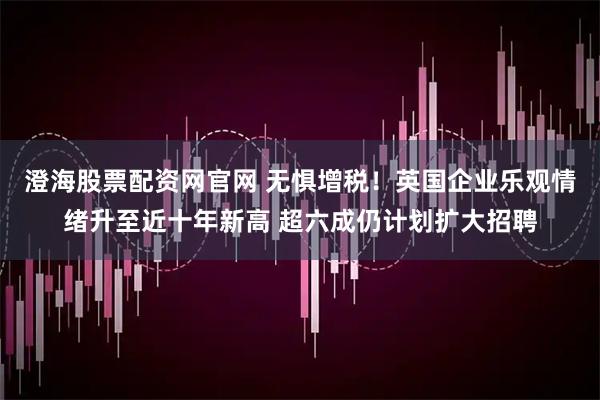 澄海股票配资网官网 无惧增税！英国企业乐观情绪升至近十年新高 超六成仍计划扩大招聘