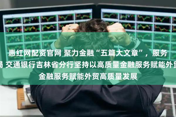 惠红网配资官网 聚力金融“五篇大文章”，服务东北亚新格局 交通银行吉林省分行坚持以高质量金融服务赋能外贸高质量发展