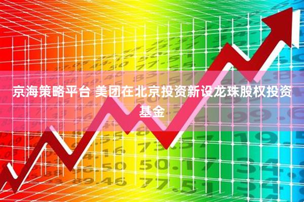 京海策略平台 美团在北京投资新设龙珠股权投资基金